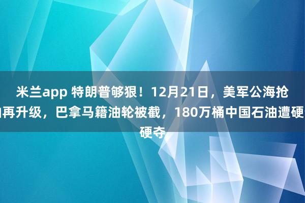 米兰app 特朗普够狠！12月21日，美军公海抢油再升级，巴拿马籍油轮被截，180万桶中国石油遭硬夺