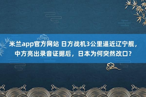 米兰app官方网站 日方战机3公里逼近辽宁舰,中方亮出录音证据后,日本为何突然改口?