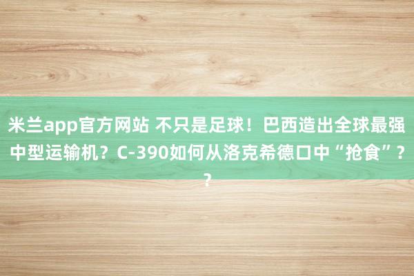米兰app官方网站 不只是足球！巴西造出全球最强中型运输机？C-390如何从洛克希德口中“抢食”？
