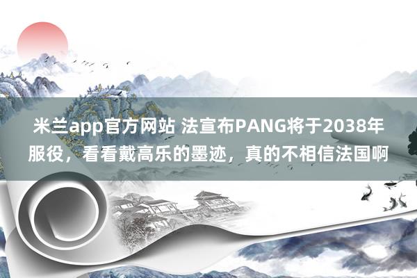 米兰app官方网站 法宣布PANG将于2038年服役，看看戴高乐的墨迹，真的不相信法国啊