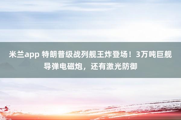 米兰app 特朗普级战列舰王炸登场！3万吨巨舰导弹电磁炮，还有激光防御