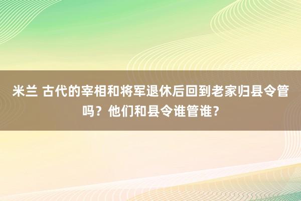 米兰 古代的宰相和将军退休后回到老家归县令管吗？他们和县令谁管谁？