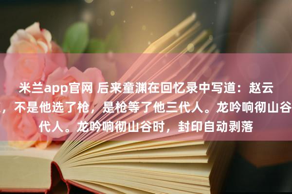 米兰app官网 后来童渊在回忆录中写道：赵云握枪那刻我就知道，不是他选了枪，是枪等了他三代人。龙吟响彻山谷时，封印自动剥落