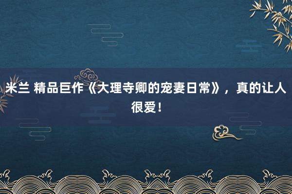 米兰 精品巨作《大理寺卿的宠妻日常》，真的让人很爱！
