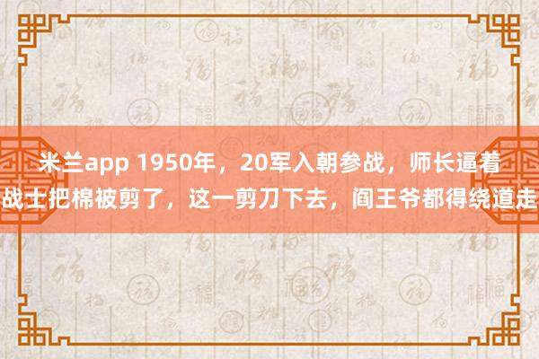 米兰app 1950年，20军入朝参战，师长逼着战士把棉被剪了，这一剪刀下去，阎王爷都得绕道走