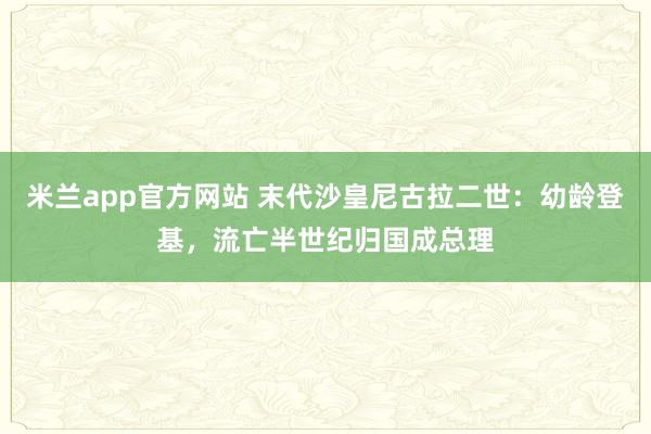 米兰app官方网站 末代沙皇尼古拉二世：幼龄登基，流亡半世纪归国成总理