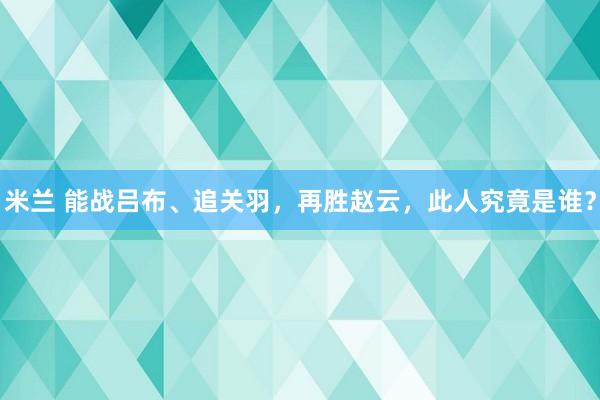 米兰 能战吕布、追关羽，再胜赵云，此人究竟是谁？