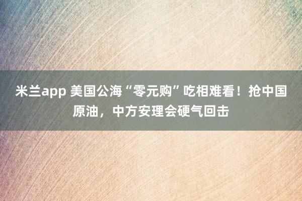 米兰app 美国公海“零元购”吃相难看！抢中国原油，中方安理会硬气回击