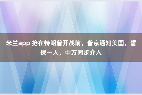 米兰app 抢在特朗普开战前，普京通知美国，誓保一人，中方同步介入