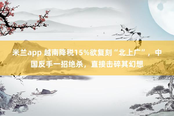 米兰app 越南降税15%欲复刻“北上广”，中国反手一招绝杀，直接击碎其幻想