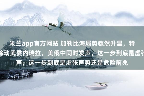 米兰app官方网站 加勒比海局势骤然升温，特朗普公开喊话不排除动武委内瑞拉，美俄中同时发声，这一步到底是虚张声势还是危险前兆