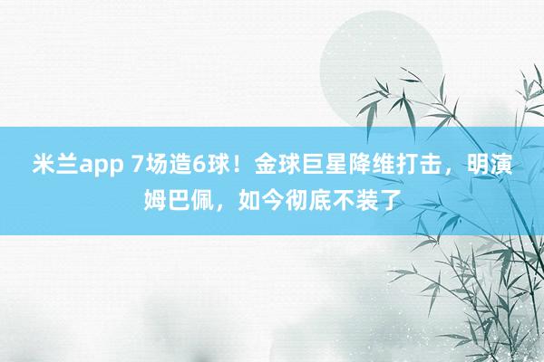 米兰app 7场造6球！金球巨星降维打击，明演姆巴佩，如今彻底不装了