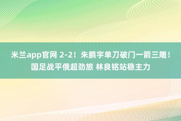米兰app官网 2-2！朱鹏宇单刀破门一箭三雕！国足战平俄超劲旅 林良铭站稳主力