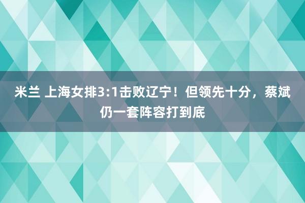 米兰 上海女排3:1击败辽宁！但领先十分，蔡斌仍一套阵容打到底