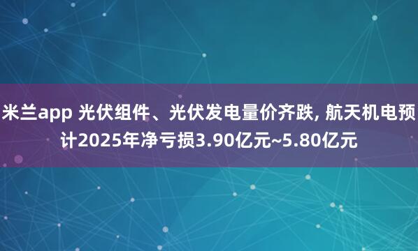 米兰app 光伏组件、光伏发电量价齐跌， 航天机电预计2025年净亏损3.90亿元~5.80亿元