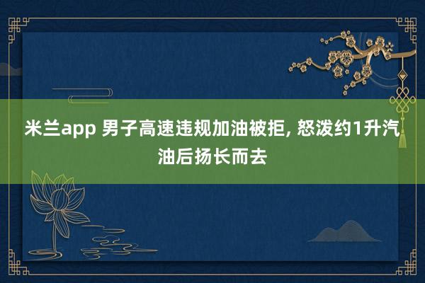 米兰app 男子高速违规加油被拒， 怒泼约1升汽油后扬长而去