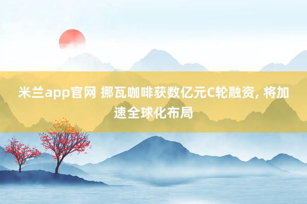 米兰app官网 挪瓦咖啡获数亿元C轮融资， 将加速全球化布局