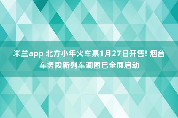米兰app 北方小年火车票1月27日开售! 烟台车务段新列车调图已全面启动