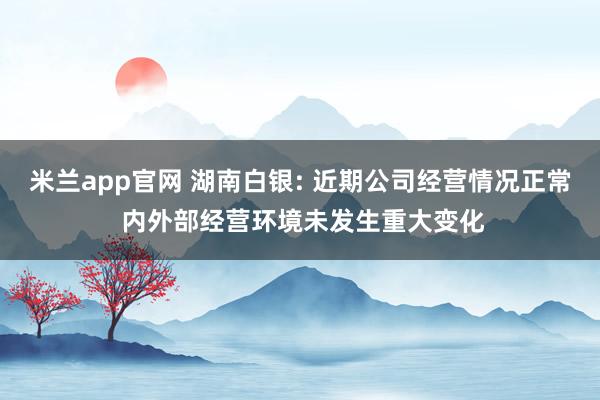 米兰app官网 湖南白银: 近期公司经营情况正常 内外部经营环境未发生重大变化