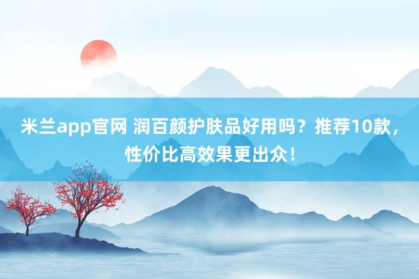 米兰app官网 润百颜护肤品好用吗？推荐10款，性价比高效果更出众！