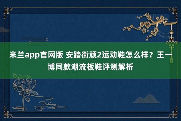 米兰app官网版 安踏街顽2运动鞋怎么样？王一博同款潮流板鞋评测解析
