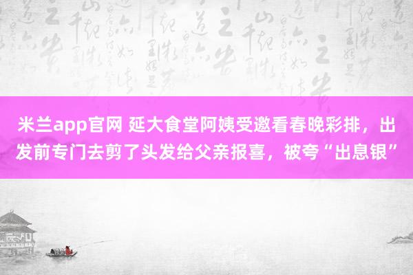 米兰app官网 延大食堂阿姨受邀看春晚彩排，出发前专门去剪了头发给父亲报喜，<a href=