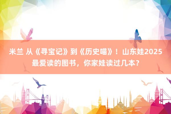 米兰 从《寻宝记》到《历史喵》！山东娃2025最爱读的图书，<a href=