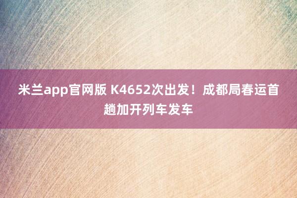 米兰app官网版 K4652次出发！成都局春运首趟加开列车发车