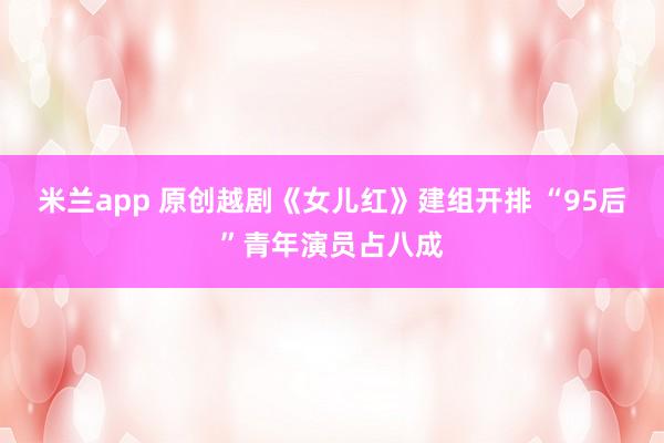 米兰app 原创越剧《女儿红》建组开排 “95后”青年演员占八成