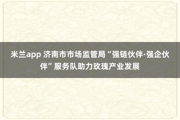米兰app 济南市市场监管局“强链伙伴·强企伙伴”服务队助力玫瑰产业发展
