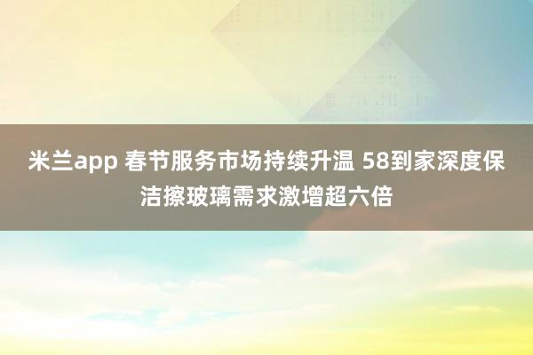 米兰app 春节服务市场持续升温 58到家深度保洁擦玻璃需求激增超六倍