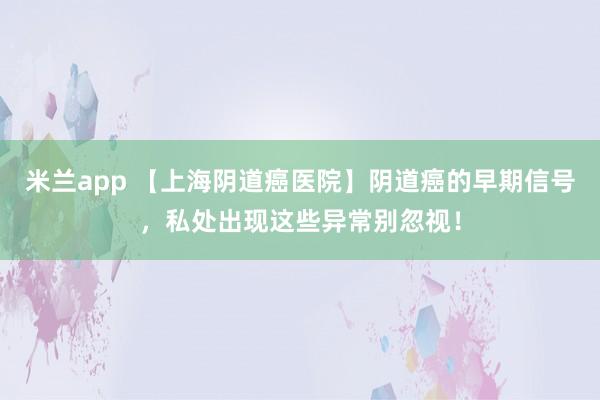 米兰app 【上海阴道癌医院】阴道癌的早期信号，私处出现这些异常别忽视！