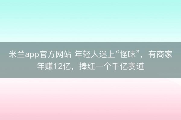 米兰app官方网站 年轻人迷上“怪味”,有商家年赚12亿,捧红一个千亿赛道