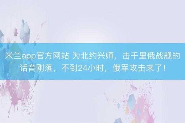 米兰app官方网站 为北约兴师,击千里俄战舰的话音刚落,不到24小时,俄军攻击来了!