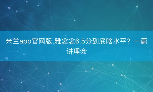 米兰app官网版 雅念念6.5分到底啥水平?一篇讲理会