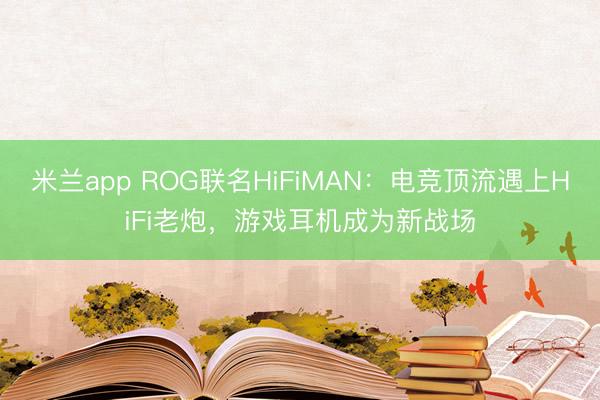 米兰app ROG联名HiFiMAN：电竞顶流遇上HiFi老炮，游戏耳机成为新战场