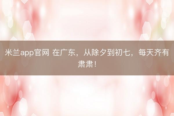 米兰app官网 在广东,从除夕到初七,每天齐有肃肃!