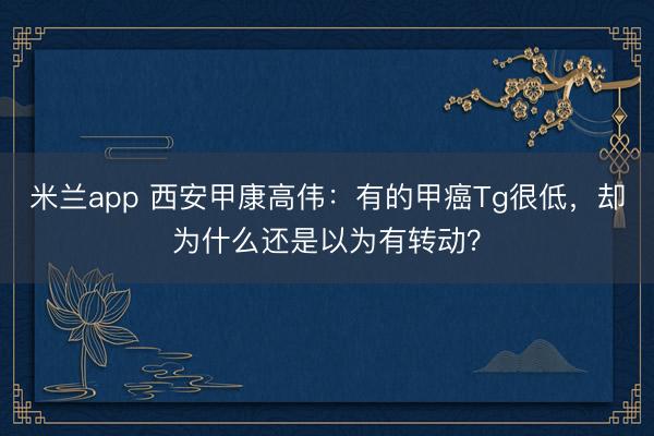 米兰app 西安甲康高伟:有的甲癌Tg很低,却为什么还是以为有转动?