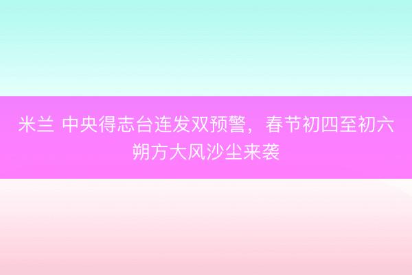 米兰 中央得志台连发双预警,春节初四至初六朔方大风沙尘来袭