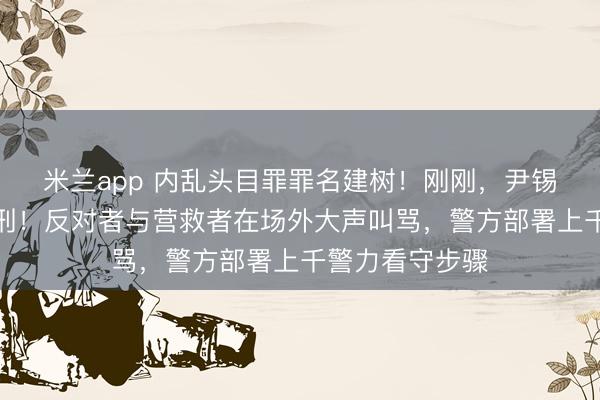 米兰app 内乱头目罪罪名建树!刚刚,尹锡悦被判无期徒刑!反对者与营救者在场外大声叫骂,警方部署上千警力看守步骤