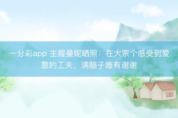 一分彩app 主握曼妮晒照：在大宗个感受到爱意的工夫，满脑子唯有谢谢