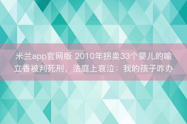米兰app官网版 2010年拐卖33个婴儿的喻立香被判死刑,法庭上哀泣:我的孩子咋办