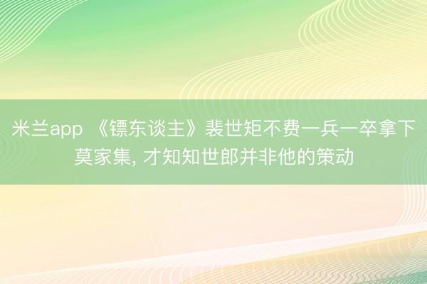 米兰app 《镖东谈主》裴世矩不费一兵一卒拿下莫家集, 才知知世郎并非他的策动