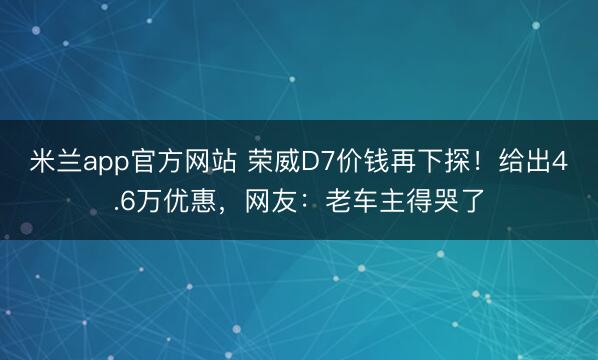 米兰app官方网站 荣威D7价钱再下探!给出4.6万优惠,网友:老车主得哭了