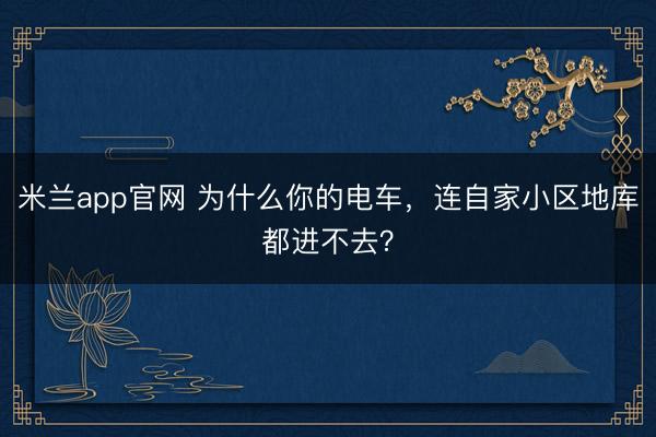 米兰app官网 为什么你的电车,连自家小区地库都进不去?