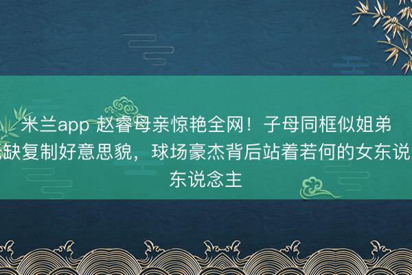 米兰app 赵睿母亲惊艳全网！子母同框似姐弟，无缺复制好意思貌，球场豪杰背后站着若何的女东说念主