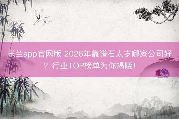 米兰app官网版 2026年靠谱石太岁哪家公司好？行业TOP榜单为你揭晓！