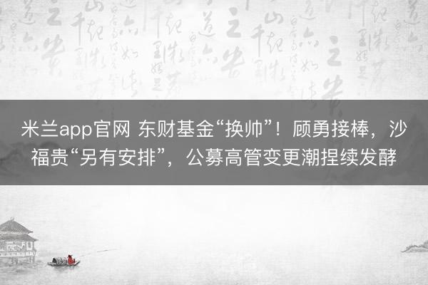 米兰app官网 东财基金“换帅”！顾勇接棒，沙福贵“另有安排”，公募高管变更潮捏续发酵