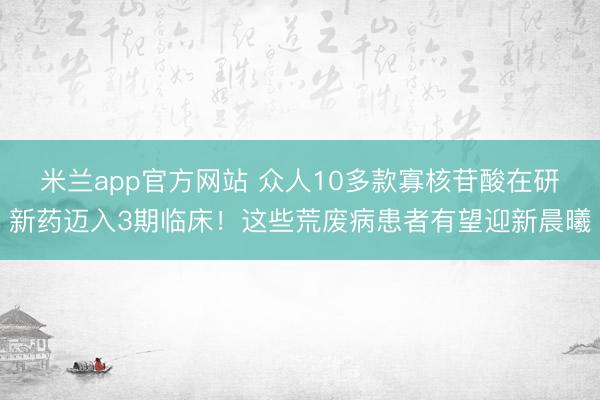 米兰app官方网站 众人10多款寡核苷酸在研新药迈入3期临床！这些荒废病患者有望迎新晨曦